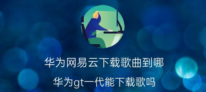 华为网易云下载歌曲到哪 华为gt一代能下载歌吗？